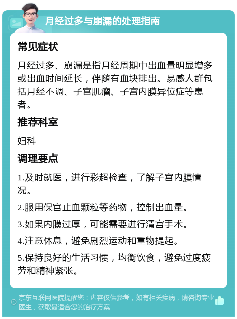 月经过多与崩漏的处理指南 常见症状 月经过多、崩漏是指月经周期中出血量明显增多或出血时间延长，伴随有血块排出。易感人群包括月经不调、子宫肌瘤、子宫内膜异位症等患者。 推荐科室 妇科 调理要点 1.及时就医，进行彩超检查，了解子宫内膜情况。 2.服用保宫止血颗粒等药物，控制出血量。 3.如果内膜过厚，可能需要进行清宫手术。 4.注意休息，避免剧烈运动和重物提起。 5.保持良好的生活习惯，均衡饮食，避免过度疲劳和精神紧张。