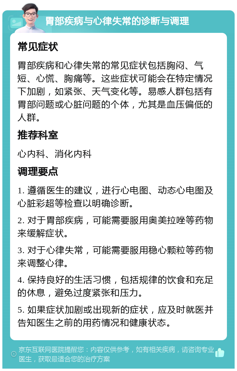 胃部疾病与心律失常的诊断与调理 常见症状 胃部疾病和心律失常的常见症状包括胸闷、气短、心慌、胸痛等。这些症状可能会在特定情况下加剧，如紧张、天气变化等。易感人群包括有胃部问题或心脏问题的个体，尤其是血压偏低的人群。 推荐科室 心内科、消化内科 调理要点 1. 遵循医生的建议，进行心电图、动态心电图及心脏彩超等检查以明确诊断。 2. 对于胃部疾病，可能需要服用奥美拉唑等药物来缓解症状。 3. 对于心律失常，可能需要服用稳心颗粒等药物来调整心律。 4. 保持良好的生活习惯，包括规律的饮食和充足的休息，避免过度紧张和压力。 5. 如果症状加剧或出现新的症状，应及时就医并告知医生之前的用药情况和健康状态。