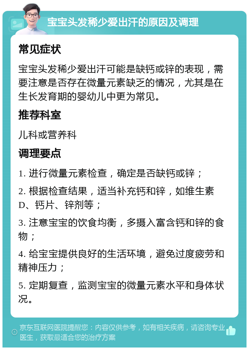 宝宝头发稀少爱出汗的原因及调理 常见症状 宝宝头发稀少爱出汗可能是缺钙或锌的表现，需要注意是否存在微量元素缺乏的情况，尤其是在生长发育期的婴幼儿中更为常见。 推荐科室 儿科或营养科 调理要点 1. 进行微量元素检查，确定是否缺钙或锌； 2. 根据检查结果，适当补充钙和锌，如维生素D、钙片、锌剂等； 3. 注意宝宝的饮食均衡，多摄入富含钙和锌的食物； 4. 给宝宝提供良好的生活环境，避免过度疲劳和精神压力； 5. 定期复查，监测宝宝的微量元素水平和身体状况。