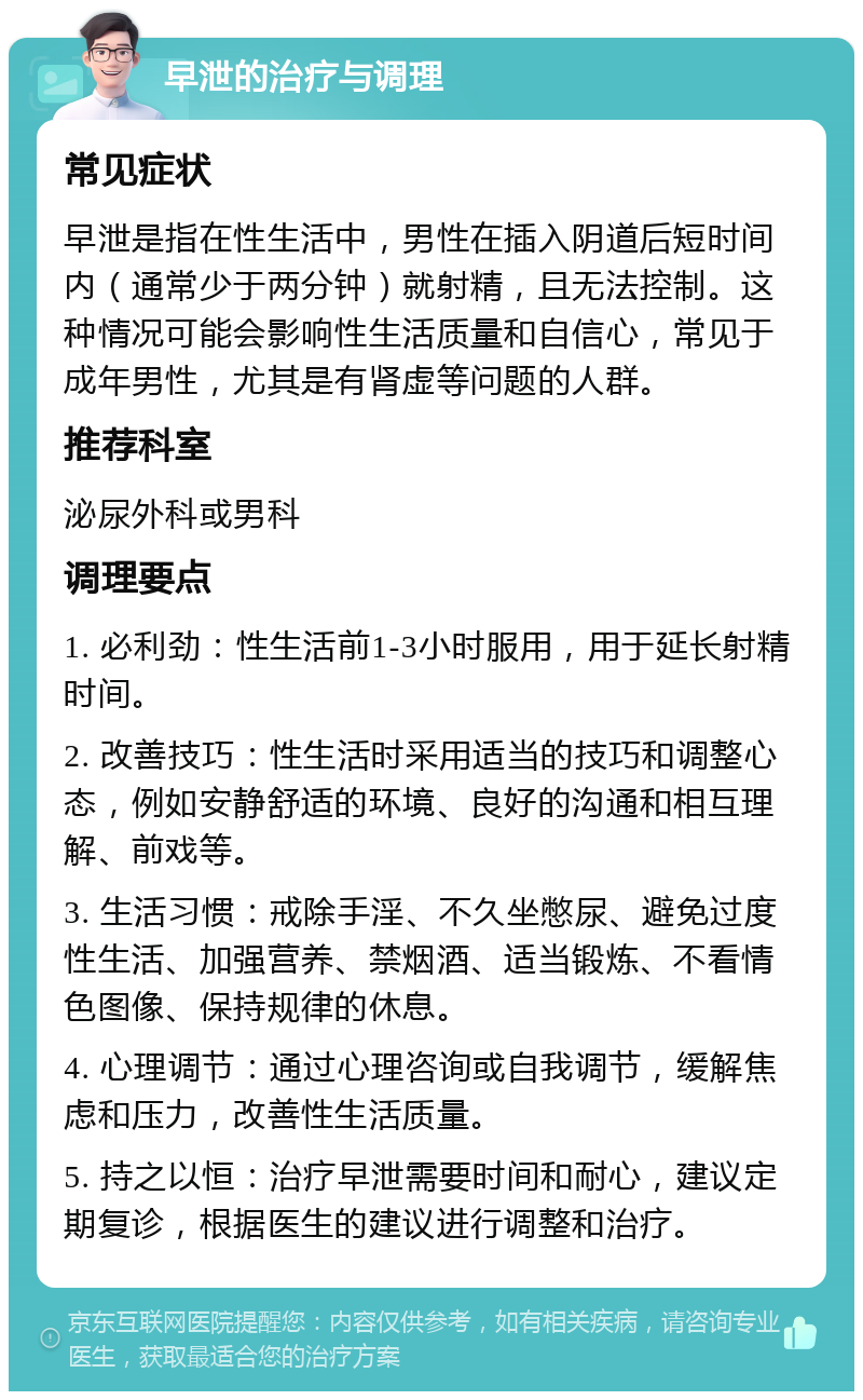 早泄的治疗与调理 常见症状 早泄是指在性生活中，男性在插入阴道后短时间内（通常少于两分钟）就射精，且无法控制。这种情况可能会影响性生活质量和自信心，常见于成年男性，尤其是有肾虚等问题的人群。 推荐科室 泌尿外科或男科 调理要点 1. 必利劲：性生活前1-3小时服用，用于延长射精时间。 2. 改善技巧：性生活时采用适当的技巧和调整心态，例如安静舒适的环境、良好的沟通和相互理解、前戏等。 3. 生活习惯：戒除手淫、不久坐憋尿、避免过度性生活、加强营养、禁烟酒、适当锻炼、不看情色图像、保持规律的休息。 4. 心理调节：通过心理咨询或自我调节，缓解焦虑和压力，改善性生活质量。 5. 持之以恒：治疗早泄需要时间和耐心，建议定期复诊，根据医生的建议进行调整和治疗。