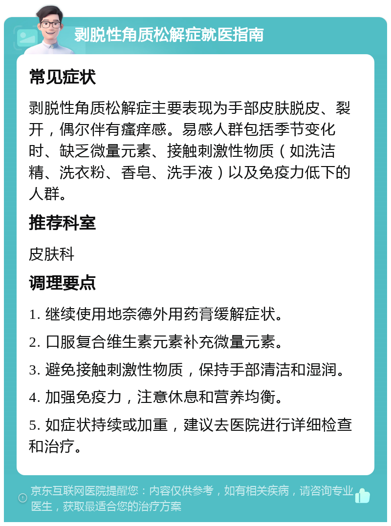 剥脱性角质松解症就医指南 常见症状 剥脱性角质松解症主要表现为手部皮肤脱皮、裂开，偶尔伴有瘙痒感。易感人群包括季节变化时、缺乏微量元素、接触刺激性物质（如洗洁精、洗衣粉、香皂、洗手液）以及免疫力低下的人群。 推荐科室 皮肤科 调理要点 1. 继续使用地奈德外用药膏缓解症状。 2. 口服复合维生素元素补充微量元素。 3. 避免接触刺激性物质，保持手部清洁和湿润。 4. 加强免疫力，注意休息和营养均衡。 5. 如症状持续或加重，建议去医院进行详细检查和治疗。