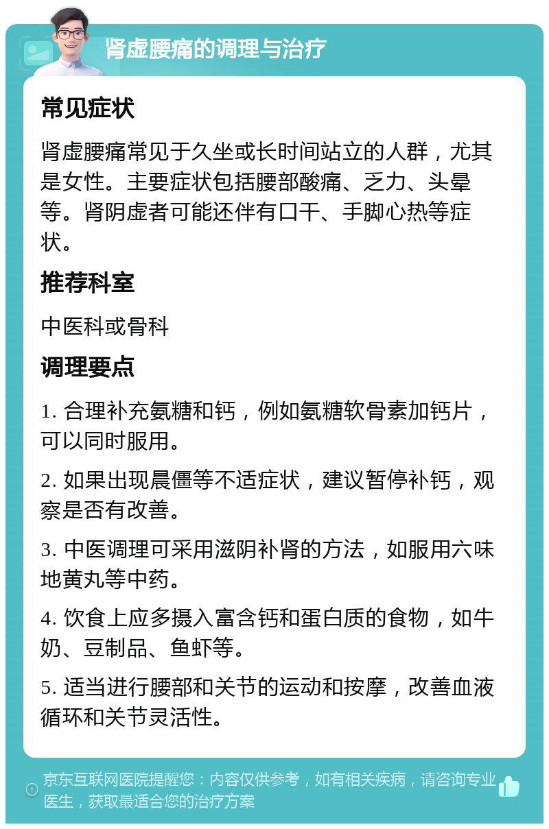 肾虚腰痛的调理与治疗 常见症状 肾虚腰痛常见于久坐或长时间站立的人群，尤其是女性。主要症状包括腰部酸痛、乏力、头晕等。肾阴虚者可能还伴有口干、手脚心热等症状。 推荐科室 中医科或骨科 调理要点 1. 合理补充氨糖和钙，例如氨糖软骨素加钙片，可以同时服用。 2. 如果出现晨僵等不适症状，建议暂停补钙，观察是否有改善。 3. 中医调理可采用滋阴补肾的方法，如服用六味地黄丸等中药。 4. 饮食上应多摄入富含钙和蛋白质的食物，如牛奶、豆制品、鱼虾等。 5. 适当进行腰部和关节的运动和按摩，改善血液循环和关节灵活性。