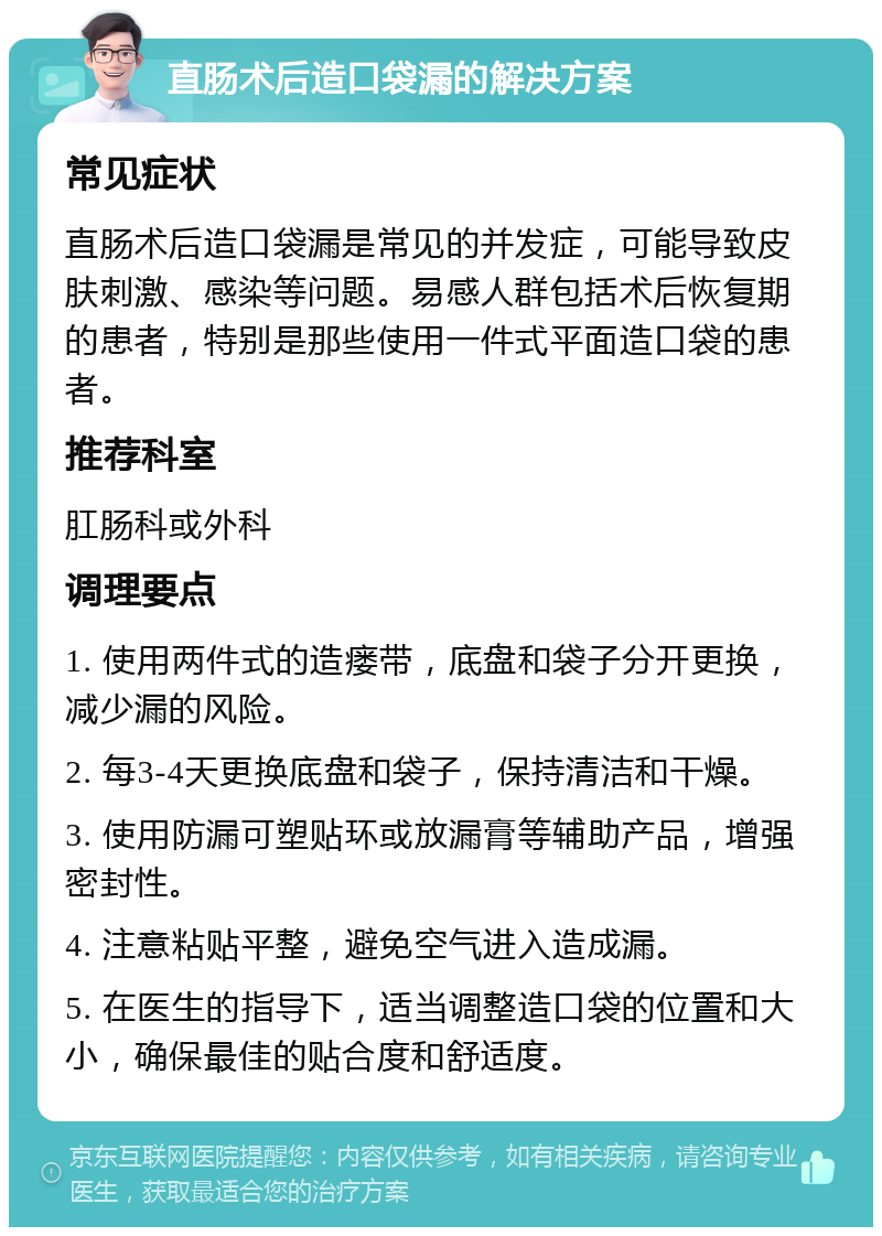 直肠术后造口袋漏的解决方案 常见症状 直肠术后造口袋漏是常见的并发症，可能导致皮肤刺激、感染等问题。易感人群包括术后恢复期的患者，特别是那些使用一件式平面造口袋的患者。 推荐科室 肛肠科或外科 调理要点 1. 使用两件式的造瘘带，底盘和袋子分开更换，减少漏的风险。 2. 每3-4天更换底盘和袋子，保持清洁和干燥。 3. 使用防漏可塑贴环或放漏膏等辅助产品，增强密封性。 4. 注意粘贴平整，避免空气进入造成漏。 5. 在医生的指导下，适当调整造口袋的位置和大小，确保最佳的贴合度和舒适度。