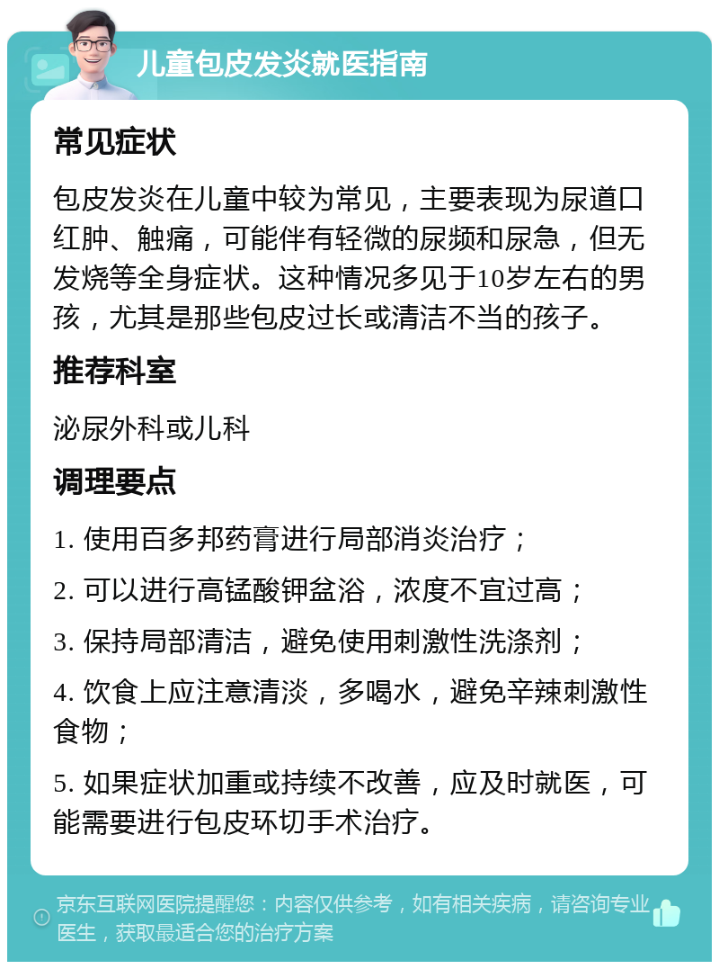 儿童包皮发炎就医指南 常见症状 包皮发炎在儿童中较为常见，主要表现为尿道口红肿、触痛，可能伴有轻微的尿频和尿急，但无发烧等全身症状。这种情况多见于10岁左右的男孩，尤其是那些包皮过长或清洁不当的孩子。 推荐科室 泌尿外科或儿科 调理要点 1. 使用百多邦药膏进行局部消炎治疗； 2. 可以进行高锰酸钾盆浴，浓度不宜过高； 3. 保持局部清洁，避免使用刺激性洗涤剂； 4. 饮食上应注意清淡，多喝水，避免辛辣刺激性食物； 5. 如果症状加重或持续不改善，应及时就医，可能需要进行包皮环切手术治疗。