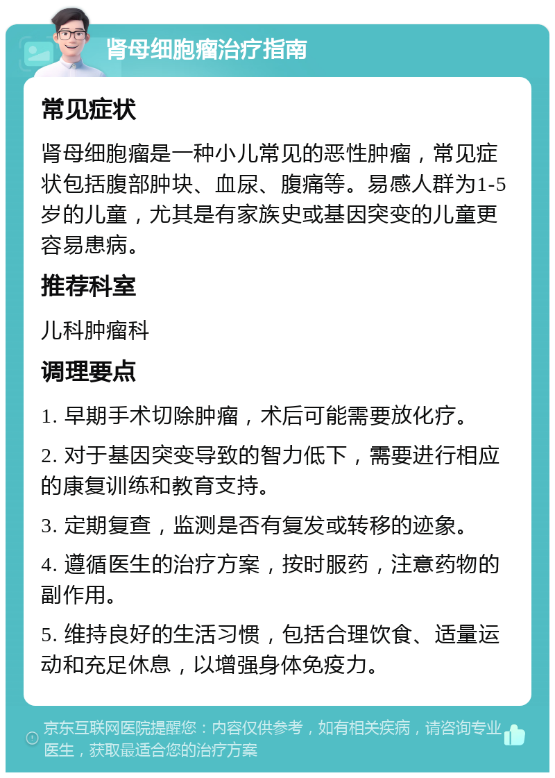 肾母细胞瘤治疗指南 常见症状 肾母细胞瘤是一种小儿常见的恶性肿瘤，常见症状包括腹部肿块、血尿、腹痛等。易感人群为1-5岁的儿童，尤其是有家族史或基因突变的儿童更容易患病。 推荐科室 儿科肿瘤科 调理要点 1. 早期手术切除肿瘤，术后可能需要放化疗。 2. 对于基因突变导致的智力低下，需要进行相应的康复训练和教育支持。 3. 定期复查，监测是否有复发或转移的迹象。 4. 遵循医生的治疗方案，按时服药，注意药物的副作用。 5. 维持良好的生活习惯，包括合理饮食、适量运动和充足休息，以增强身体免疫力。