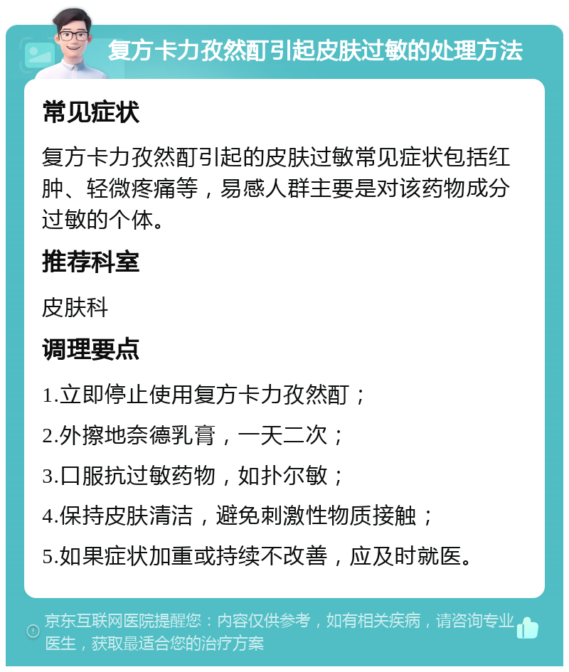 复方卡力孜然酊引起皮肤过敏的处理方法 常见症状 复方卡力孜然酊引起的皮肤过敏常见症状包括红肿、轻微疼痛等，易感人群主要是对该药物成分过敏的个体。 推荐科室 皮肤科 调理要点 1.立即停止使用复方卡力孜然酊； 2.外擦地奈德乳膏，一天二次； 3.口服抗过敏药物，如扑尔敏； 4.保持皮肤清洁，避免刺激性物质接触； 5.如果症状加重或持续不改善，应及时就医。