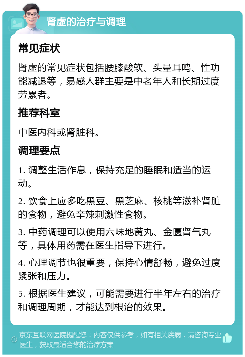 肾虚的治疗与调理 常见症状 肾虚的常见症状包括腰膝酸软、头晕耳鸣、性功能减退等，易感人群主要是中老年人和长期过度劳累者。 推荐科室 中医内科或肾脏科。 调理要点 1. 调整生活作息，保持充足的睡眠和适当的运动。 2. 饮食上应多吃黑豆、黑芝麻、核桃等滋补肾脏的食物，避免辛辣刺激性食物。 3. 中药调理可以使用六味地黄丸、金匮肾气丸等，具体用药需在医生指导下进行。 4. 心理调节也很重要，保持心情舒畅，避免过度紧张和压力。 5. 根据医生建议，可能需要进行半年左右的治疗和调理周期，才能达到根治的效果。