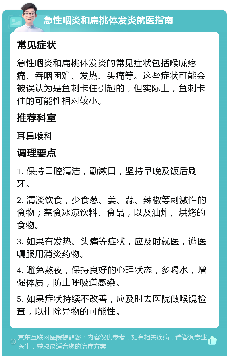 急性咽炎和扁桃体发炎就医指南 常见症状 急性咽炎和扁桃体发炎的常见症状包括喉咙疼痛、吞咽困难、发热、头痛等。这些症状可能会被误认为是鱼刺卡住引起的，但实际上，鱼刺卡住的可能性相对较小。 推荐科室 耳鼻喉科 调理要点 1. 保持口腔清洁，勤漱口，坚持早晚及饭后刷牙。 2. 清淡饮食，少食葱、姜、蒜、辣椒等刺激性的食物；禁食冰凉饮料、食品，以及油炸、烘烤的食物。 3. 如果有发热、头痛等症状，应及时就医，遵医嘱服用消炎药物。 4. 避免熬夜，保持良好的心理状态，多喝水，增强体质，防止呼吸道感染。 5. 如果症状持续不改善，应及时去医院做喉镜检查，以排除异物的可能性。