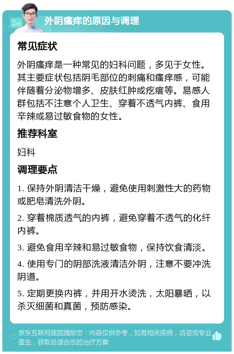 外阴瘙痒的原因与调理 常见症状 外阴瘙痒是一种常见的妇科问题，多见于女性。其主要症状包括阴毛部位的刺痛和瘙痒感，可能伴随着分泌物增多、皮肤红肿或疙瘩等。易感人群包括不注意个人卫生、穿着不透气内裤、食用辛辣或易过敏食物的女性。 推荐科室 妇科 调理要点 1. 保持外阴清洁干燥，避免使用刺激性大的药物或肥皂清洗外阴。 2. 穿着棉质透气的内裤，避免穿着不透气的化纤内裤。 3. 避免食用辛辣和易过敏食物，保持饮食清淡。 4. 使用专门的阴部洗液清洁外阴，注意不要冲洗阴道。 5. 定期更换内裤，并用开水烫洗，太阳暴晒，以杀灭细菌和真菌，预防感染。