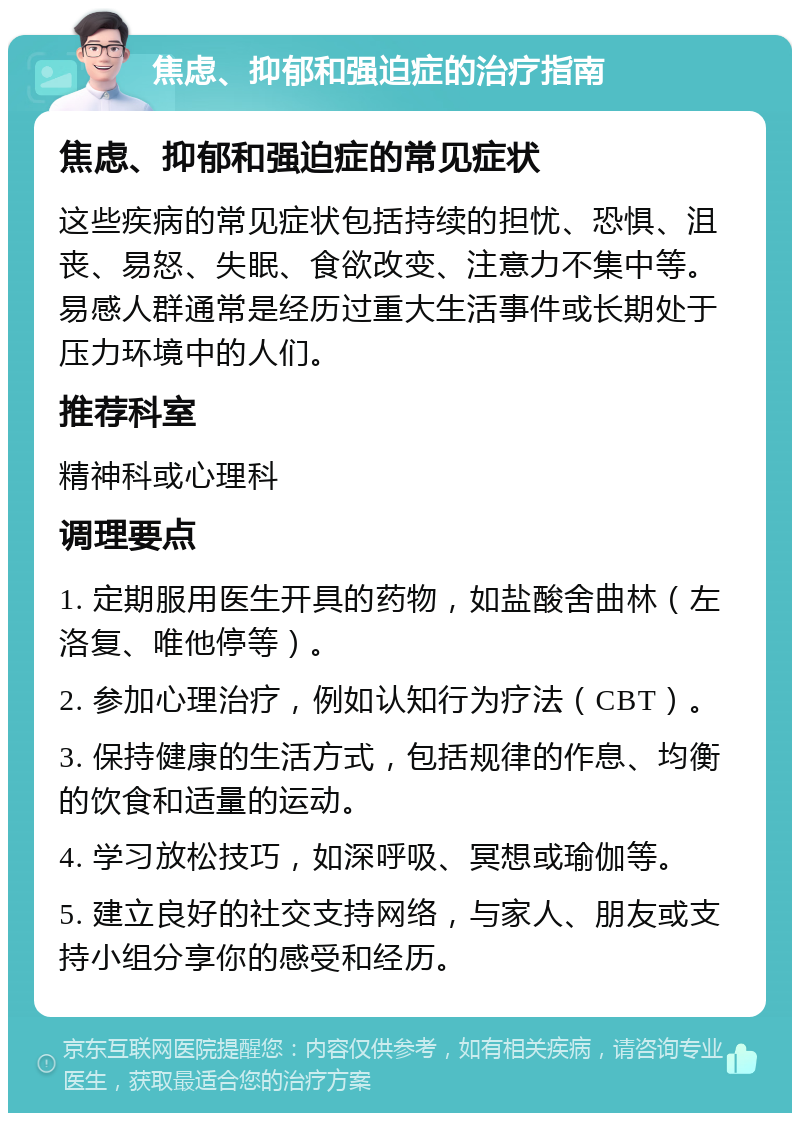 焦虑、抑郁和强迫症的治疗指南 焦虑、抑郁和强迫症的常见症状 这些疾病的常见症状包括持续的担忧、恐惧、沮丧、易怒、失眠、食欲改变、注意力不集中等。易感人群通常是经历过重大生活事件或长期处于压力环境中的人们。 推荐科室 精神科或心理科 调理要点 1. 定期服用医生开具的药物，如盐酸舍曲林（左洛复、唯他停等）。 2. 参加心理治疗，例如认知行为疗法（CBT）。 3. 保持健康的生活方式，包括规律的作息、均衡的饮食和适量的运动。 4. 学习放松技巧，如深呼吸、冥想或瑜伽等。 5. 建立良好的社交支持网络，与家人、朋友或支持小组分享你的感受和经历。