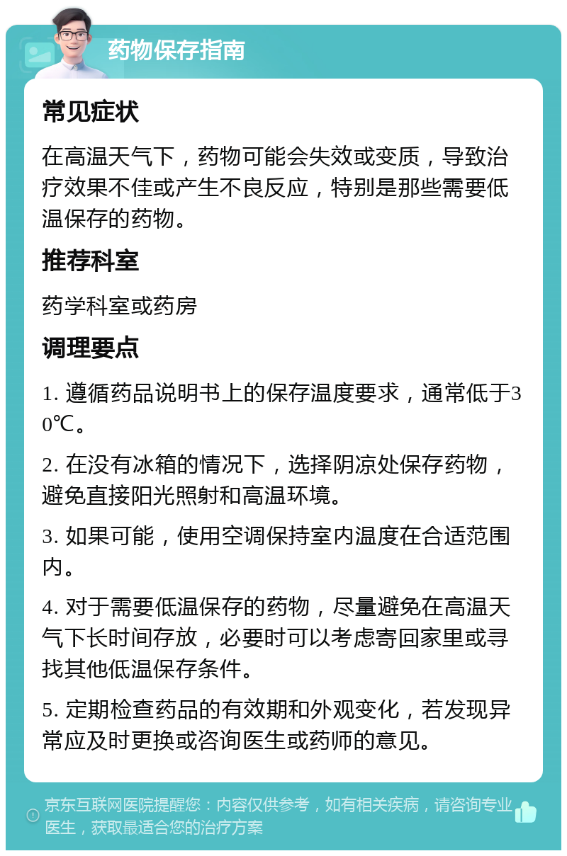 药物保存指南 常见症状 在高温天气下，药物可能会失效或变质，导致治疗效果不佳或产生不良反应，特别是那些需要低温保存的药物。 推荐科室 药学科室或药房 调理要点 1. 遵循药品说明书上的保存温度要求，通常低于30℃。 2. 在没有冰箱的情况下，选择阴凉处保存药物，避免直接阳光照射和高温环境。 3. 如果可能，使用空调保持室内温度在合适范围内。 4. 对于需要低温保存的药物，尽量避免在高温天气下长时间存放，必要时可以考虑寄回家里或寻找其他低温保存条件。 5. 定期检查药品的有效期和外观变化，若发现异常应及时更换或咨询医生或药师的意见。