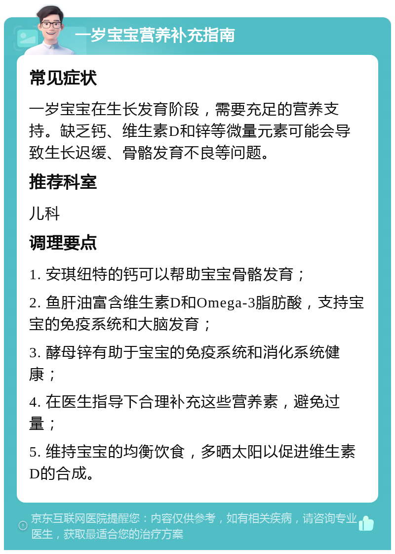 一岁宝宝营养补充指南 常见症状 一岁宝宝在生长发育阶段，需要充足的营养支持。缺乏钙、维生素D和锌等微量元素可能会导致生长迟缓、骨骼发育不良等问题。 推荐科室 儿科 调理要点 1. 安琪纽特的钙可以帮助宝宝骨骼发育； 2. 鱼肝油富含维生素D和Omega-3脂肪酸，支持宝宝的免疫系统和大脑发育； 3. 酵母锌有助于宝宝的免疫系统和消化系统健康； 4. 在医生指导下合理补充这些营养素，避免过量； 5. 维持宝宝的均衡饮食，多晒太阳以促进维生素D的合成。