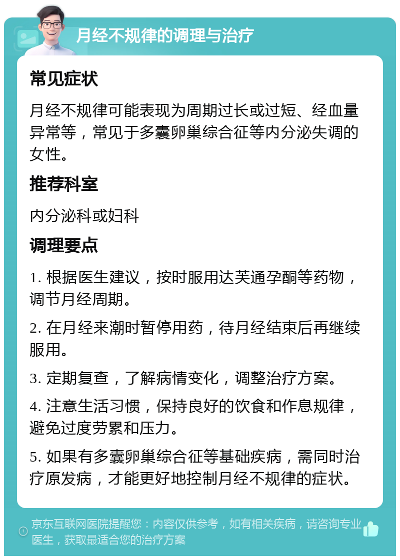 月经不规律的调理与治疗 常见症状 月经不规律可能表现为周期过长或过短、经血量异常等，常见于多囊卵巢综合征等内分泌失调的女性。 推荐科室 内分泌科或妇科 调理要点 1. 根据医生建议，按时服用达芙通孕酮等药物，调节月经周期。 2. 在月经来潮时暂停用药，待月经结束后再继续服用。 3. 定期复查，了解病情变化，调整治疗方案。 4. 注意生活习惯，保持良好的饮食和作息规律，避免过度劳累和压力。 5. 如果有多囊卵巢综合征等基础疾病，需同时治疗原发病，才能更好地控制月经不规律的症状。