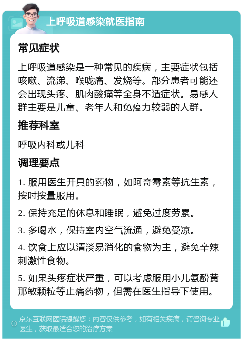 上呼吸道感染就医指南 常见症状 上呼吸道感染是一种常见的疾病，主要症状包括咳嗽、流涕、喉咙痛、发烧等。部分患者可能还会出现头疼、肌肉酸痛等全身不适症状。易感人群主要是儿童、老年人和免疫力较弱的人群。 推荐科室 呼吸内科或儿科 调理要点 1. 服用医生开具的药物，如阿奇霉素等抗生素，按时按量服用。 2. 保持充足的休息和睡眠，避免过度劳累。 3. 多喝水，保持室内空气流通，避免受凉。 4. 饮食上应以清淡易消化的食物为主，避免辛辣刺激性食物。 5. 如果头疼症状严重，可以考虑服用小儿氨酚黄那敏颗粒等止痛药物，但需在医生指导下使用。