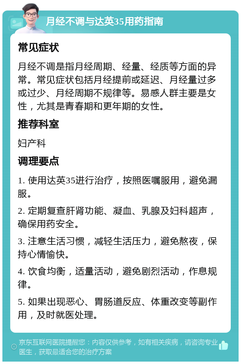 月经不调与达英35用药指南 常见症状 月经不调是指月经周期、经量、经质等方面的异常。常见症状包括月经提前或延迟、月经量过多或过少、月经周期不规律等。易感人群主要是女性，尤其是青春期和更年期的女性。 推荐科室 妇产科 调理要点 1. 使用达英35进行治疗，按照医嘱服用，避免漏服。 2. 定期复查肝肾功能、凝血、乳腺及妇科超声，确保用药安全。 3. 注意生活习惯，减轻生活压力，避免熬夜，保持心情愉快。 4. 饮食均衡，适量活动，避免剧烈活动，作息规律。 5. 如果出现恶心、胃肠道反应、体重改变等副作用，及时就医处理。