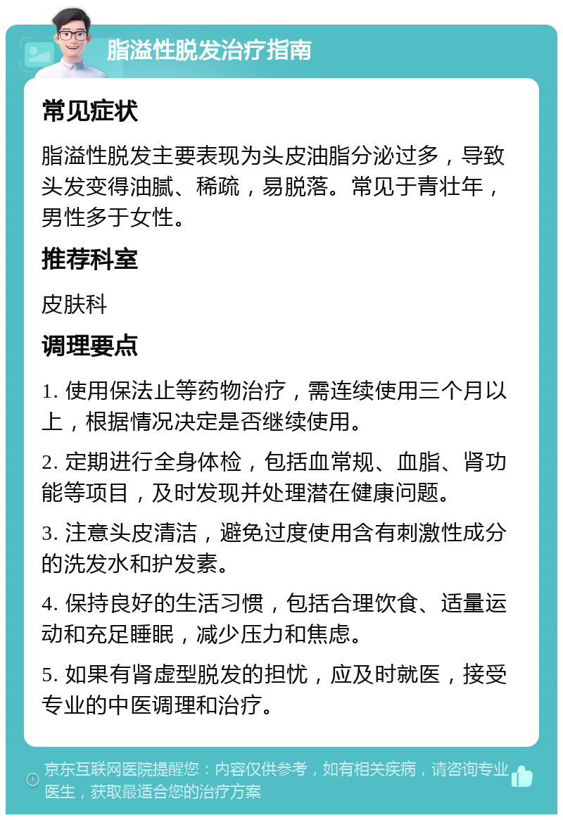 脂溢性脱发治疗指南 常见症状 脂溢性脱发主要表现为头皮油脂分泌过多，导致头发变得油腻、稀疏，易脱落。常见于青壮年，男性多于女性。 推荐科室 皮肤科 调理要点 1. 使用保法止等药物治疗，需连续使用三个月以上，根据情况决定是否继续使用。 2. 定期进行全身体检，包括血常规、血脂、肾功能等项目，及时发现并处理潜在健康问题。 3. 注意头皮清洁，避免过度使用含有刺激性成分的洗发水和护发素。 4. 保持良好的生活习惯，包括合理饮食、适量运动和充足睡眠，减少压力和焦虑。 5. 如果有肾虚型脱发的担忧，应及时就医，接受专业的中医调理和治疗。