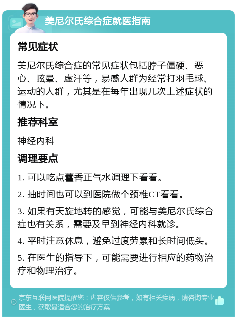 美尼尔氏综合症就医指南 常见症状 美尼尔氏综合症的常见症状包括脖子僵硬、恶心、眩晕、虚汗等，易感人群为经常打羽毛球、运动的人群，尤其是在每年出现几次上述症状的情况下。 推荐科室 神经内科 调理要点 1. 可以吃点藿香正气水调理下看看。 2. 抽时间也可以到医院做个颈椎CT看看。 3. 如果有天旋地转的感觉，可能与美尼尔氏综合症也有关系，需要及早到神经内科就诊。 4. 平时注意休息，避免过度劳累和长时间低头。 5. 在医生的指导下，可能需要进行相应的药物治疗和物理治疗。