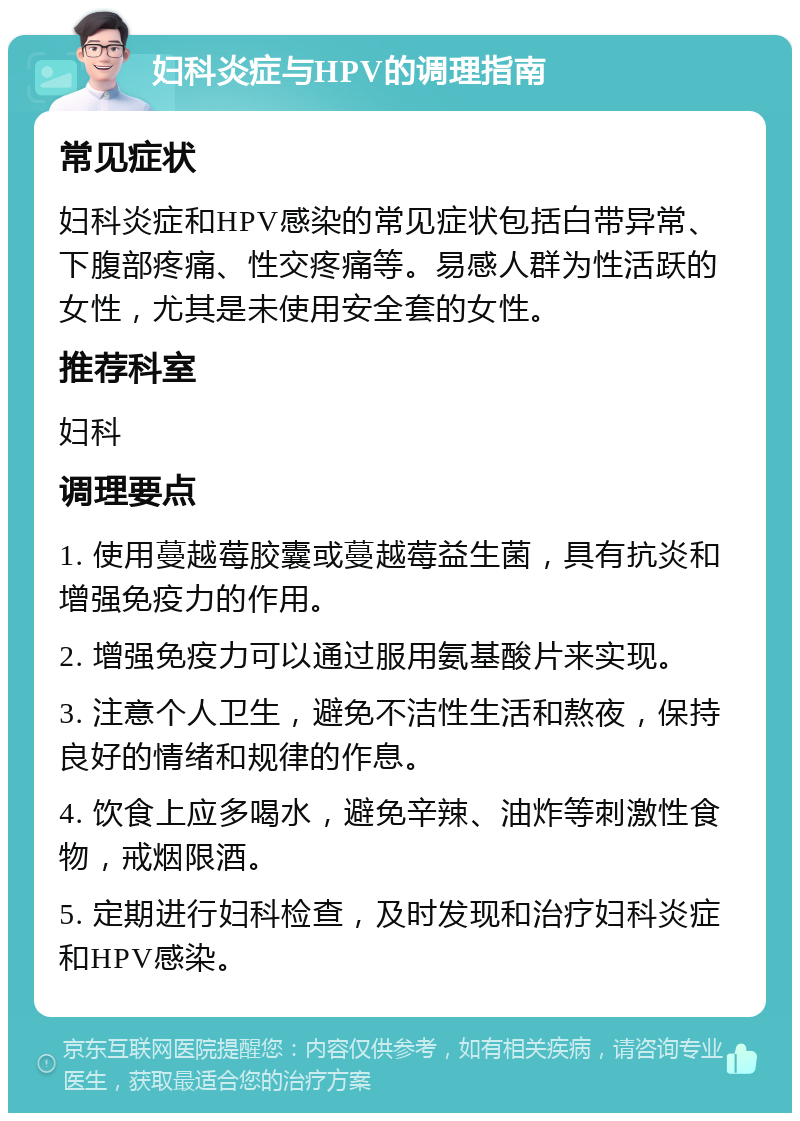 妇科炎症与HPV的调理指南 常见症状 妇科炎症和HPV感染的常见症状包括白带异常、下腹部疼痛、性交疼痛等。易感人群为性活跃的女性，尤其是未使用安全套的女性。 推荐科室 妇科 调理要点 1. 使用蔓越莓胶囊或蔓越莓益生菌，具有抗炎和增强免疫力的作用。 2. 增强免疫力可以通过服用氨基酸片来实现。 3. 注意个人卫生，避免不洁性生活和熬夜，保持良好的情绪和规律的作息。 4. 饮食上应多喝水，避免辛辣、油炸等刺激性食物，戒烟限酒。 5. 定期进行妇科检查，及时发现和治疗妇科炎症和HPV感染。