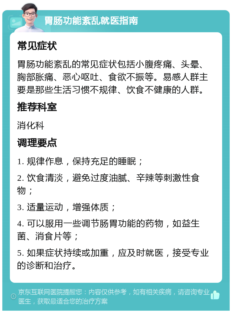 胃肠功能紊乱就医指南 常见症状 胃肠功能紊乱的常见症状包括小腹疼痛、头晕、胸部胀痛、恶心呕吐、食欲不振等。易感人群主要是那些生活习惯不规律、饮食不健康的人群。 推荐科室 消化科 调理要点 1. 规律作息，保持充足的睡眠； 2. 饮食清淡，避免过度油腻、辛辣等刺激性食物； 3. 适量运动，增强体质； 4. 可以服用一些调节肠胃功能的药物，如益生菌、消食片等； 5. 如果症状持续或加重，应及时就医，接受专业的诊断和治疗。