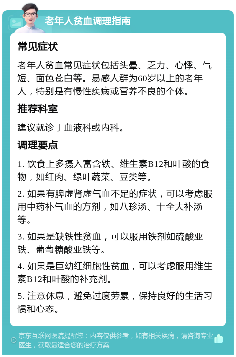 老年人贫血调理指南 常见症状 老年人贫血常见症状包括头晕、乏力、心悸、气短、面色苍白等。易感人群为60岁以上的老年人，特别是有慢性疾病或营养不良的个体。 推荐科室 建议就诊于血液科或内科。 调理要点 1. 饮食上多摄入富含铁、维生素B12和叶酸的食物，如红肉、绿叶蔬菜、豆类等。 2. 如果有脾虚肾虚气血不足的症状，可以考虑服用中药补气血的方剂，如八珍汤、十全大补汤等。 3. 如果是缺铁性贫血，可以服用铁剂如硫酸亚铁、葡萄糖酸亚铁等。 4. 如果是巨幼红细胞性贫血，可以考虑服用维生素B12和叶酸的补充剂。 5. 注意休息，避免过度劳累，保持良好的生活习惯和心态。