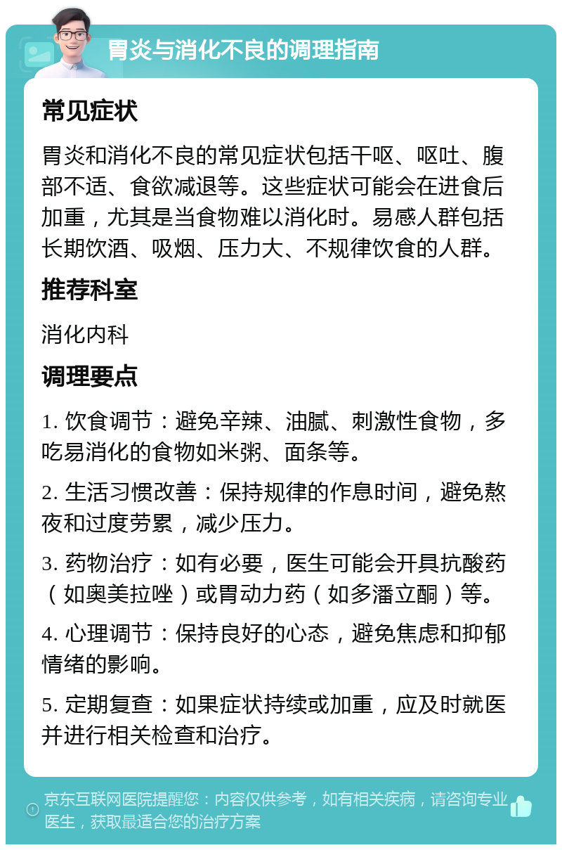 胃炎与消化不良的调理指南 常见症状 胃炎和消化不良的常见症状包括干呕、呕吐、腹部不适、食欲减退等。这些症状可能会在进食后加重，尤其是当食物难以消化时。易感人群包括长期饮酒、吸烟、压力大、不规律饮食的人群。 推荐科室 消化内科 调理要点 1. 饮食调节：避免辛辣、油腻、刺激性食物，多吃易消化的食物如米粥、面条等。 2. 生活习惯改善：保持规律的作息时间，避免熬夜和过度劳累，减少压力。 3. 药物治疗：如有必要，医生可能会开具抗酸药（如奥美拉唑）或胃动力药（如多潘立酮）等。 4. 心理调节：保持良好的心态，避免焦虑和抑郁情绪的影响。 5. 定期复查：如果症状持续或加重，应及时就医并进行相关检查和治疗。