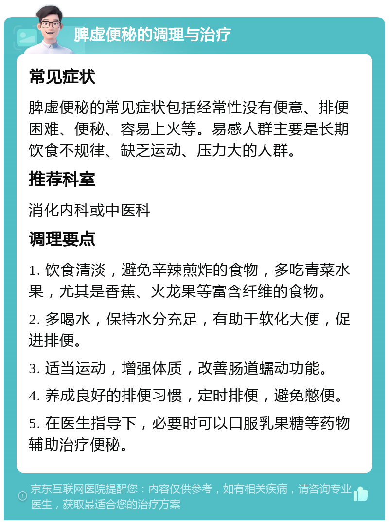 脾虚便秘的调理与治疗 常见症状 脾虚便秘的常见症状包括经常性没有便意、排便困难、便秘、容易上火等。易感人群主要是长期饮食不规律、缺乏运动、压力大的人群。 推荐科室 消化内科或中医科 调理要点 1. 饮食清淡，避免辛辣煎炸的食物，多吃青菜水果，尤其是香蕉、火龙果等富含纤维的食物。 2. 多喝水，保持水分充足，有助于软化大便，促进排便。 3. 适当运动，增强体质，改善肠道蠕动功能。 4. 养成良好的排便习惯，定时排便，避免憋便。 5. 在医生指导下，必要时可以口服乳果糖等药物辅助治疗便秘。