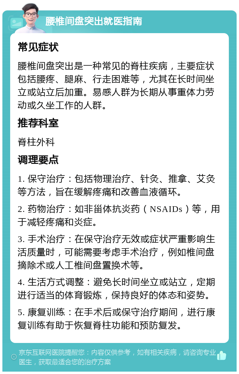 腰椎间盘突出就医指南 常见症状 腰椎间盘突出是一种常见的脊柱疾病，主要症状包括腰疼、腿麻、行走困难等，尤其在长时间坐立或站立后加重。易感人群为长期从事重体力劳动或久坐工作的人群。 推荐科室 脊柱外科 调理要点 1. 保守治疗：包括物理治疗、针灸、推拿、艾灸等方法，旨在缓解疼痛和改善血液循环。 2. 药物治疗：如非甾体抗炎药（NSAIDs）等，用于减轻疼痛和炎症。 3. 手术治疗：在保守治疗无效或症状严重影响生活质量时，可能需要考虑手术治疗，例如椎间盘摘除术或人工椎间盘置换术等。 4. 生活方式调整：避免长时间坐立或站立，定期进行适当的体育锻炼，保持良好的体态和姿势。 5. 康复训练：在手术后或保守治疗期间，进行康复训练有助于恢复脊柱功能和预防复发。