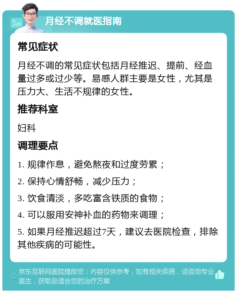 月经不调就医指南 常见症状 月经不调的常见症状包括月经推迟、提前、经血量过多或过少等。易感人群主要是女性，尤其是压力大、生活不规律的女性。 推荐科室 妇科 调理要点 1. 规律作息，避免熬夜和过度劳累； 2. 保持心情舒畅，减少压力； 3. 饮食清淡，多吃富含铁质的食物； 4. 可以服用安神补血的药物来调理； 5. 如果月经推迟超过7天，建议去医院检查，排除其他疾病的可能性。