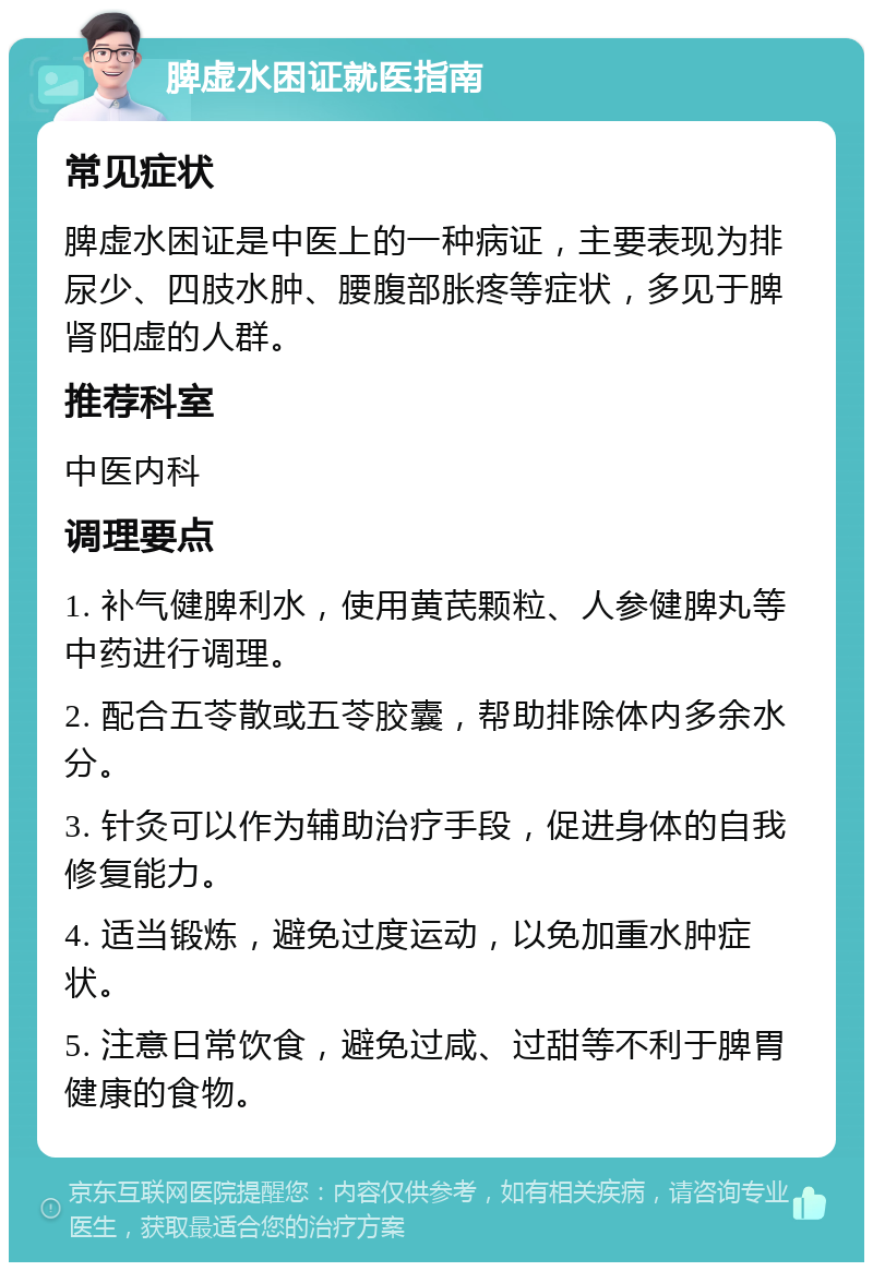 脾虚水困证就医指南 常见症状 脾虚水困证是中医上的一种病证，主要表现为排尿少、四肢水肿、腰腹部胀疼等症状，多见于脾肾阳虚的人群。 推荐科室 中医内科 调理要点 1. 补气健脾利水，使用黄芪颗粒、人参健脾丸等中药进行调理。 2. 配合五苓散或五苓胶囊，帮助排除体内多余水分。 3. 针灸可以作为辅助治疗手段，促进身体的自我修复能力。 4. 适当锻炼，避免过度运动，以免加重水肿症状。 5. 注意日常饮食，避免过咸、过甜等不利于脾胃健康的食物。