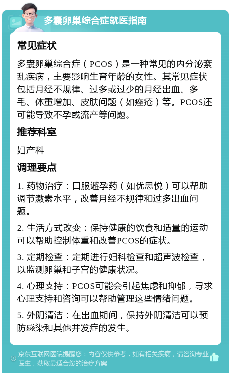 多囊卵巢综合症就医指南 常见症状 多囊卵巢综合症（PCOS）是一种常见的内分泌紊乱疾病，主要影响生育年龄的女性。其常见症状包括月经不规律、过多或过少的月经出血、多毛、体重增加、皮肤问题（如痤疮）等。PCOS还可能导致不孕或流产等问题。 推荐科室 妇产科 调理要点 1. 药物治疗：口服避孕药（如优思悦）可以帮助调节激素水平，改善月经不规律和过多出血问题。 2. 生活方式改变：保持健康的饮食和适量的运动可以帮助控制体重和改善PCOS的症状。 3. 定期检查：定期进行妇科检查和超声波检查，以监测卵巢和子宫的健康状况。 4. 心理支持：PCOS可能会引起焦虑和抑郁，寻求心理支持和咨询可以帮助管理这些情绪问题。 5. 外阴清洁：在出血期间，保持外阴清洁可以预防感染和其他并发症的发生。