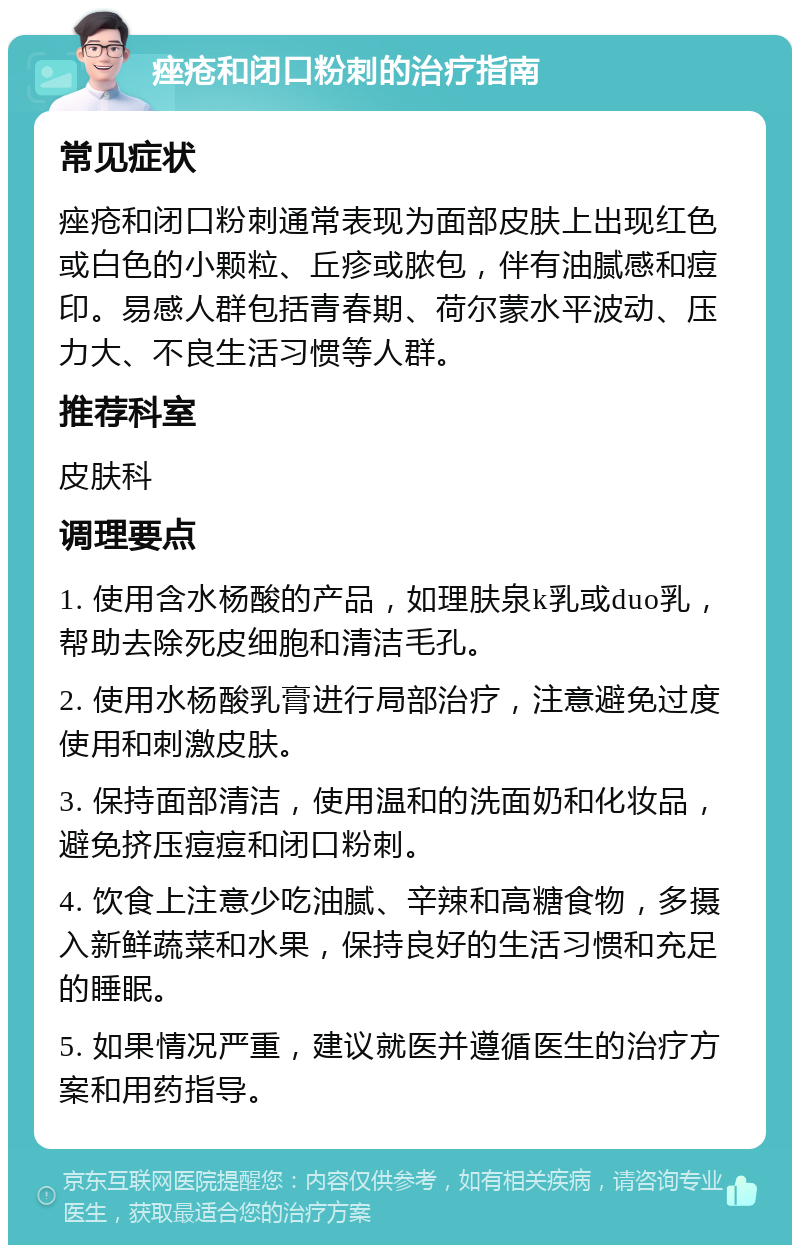 痤疮和闭口粉刺的治疗指南 常见症状 痤疮和闭口粉刺通常表现为面部皮肤上出现红色或白色的小颗粒、丘疹或脓包，伴有油腻感和痘印。易感人群包括青春期、荷尔蒙水平波动、压力大、不良生活习惯等人群。 推荐科室 皮肤科 调理要点 1. 使用含水杨酸的产品，如理肤泉k乳或duo乳，帮助去除死皮细胞和清洁毛孔。 2. 使用水杨酸乳膏进行局部治疗，注意避免过度使用和刺激皮肤。 3. 保持面部清洁，使用温和的洗面奶和化妆品，避免挤压痘痘和闭口粉刺。 4. 饮食上注意少吃油腻、辛辣和高糖食物，多摄入新鲜蔬菜和水果，保持良好的生活习惯和充足的睡眠。 5. 如果情况严重，建议就医并遵循医生的治疗方案和用药指导。