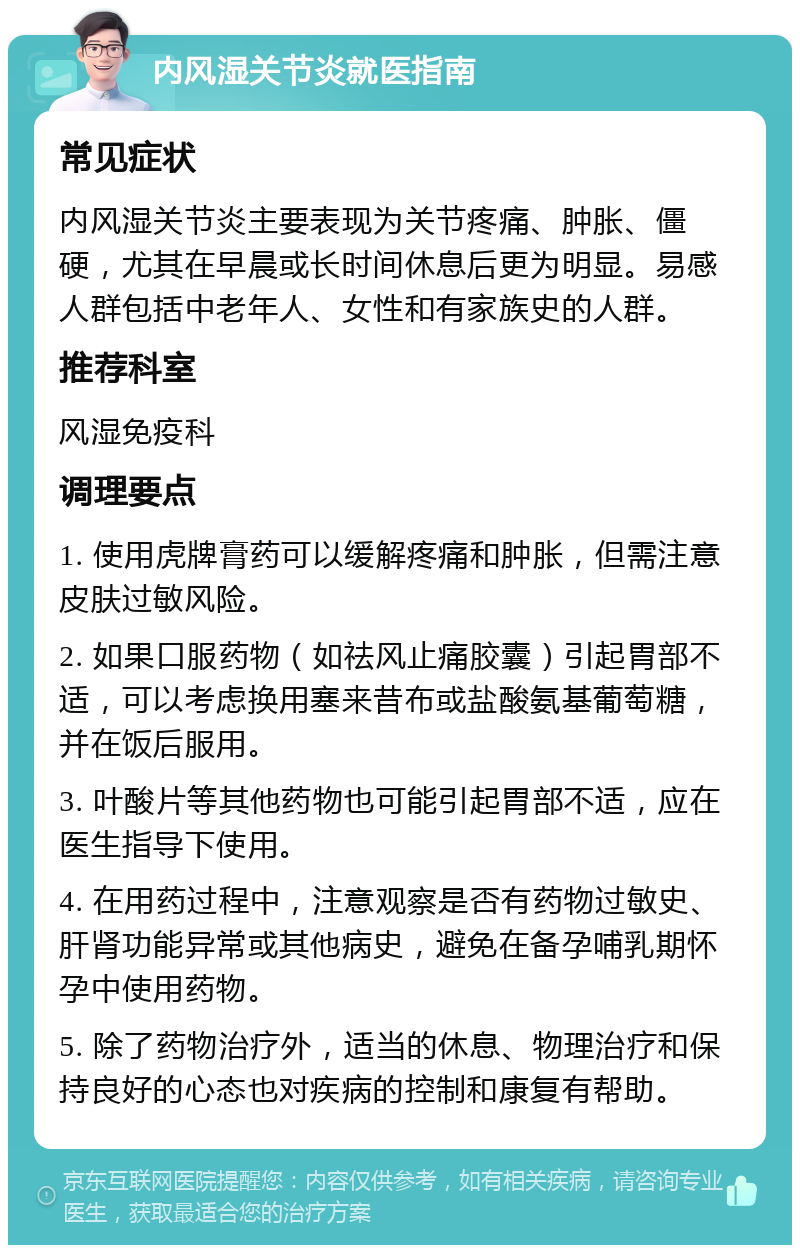 内风湿关节炎就医指南 常见症状 内风湿关节炎主要表现为关节疼痛、肿胀、僵硬，尤其在早晨或长时间休息后更为明显。易感人群包括中老年人、女性和有家族史的人群。 推荐科室 风湿免疫科 调理要点 1. 使用虎牌膏药可以缓解疼痛和肿胀，但需注意皮肤过敏风险。 2. 如果口服药物（如祛风止痛胶囊）引起胃部不适，可以考虑换用塞来昔布或盐酸氨基葡萄糖，并在饭后服用。 3. 叶酸片等其他药物也可能引起胃部不适，应在医生指导下使用。 4. 在用药过程中，注意观察是否有药物过敏史、肝肾功能异常或其他病史，避免在备孕哺乳期怀孕中使用药物。 5. 除了药物治疗外，适当的休息、物理治疗和保持良好的心态也对疾病的控制和康复有帮助。