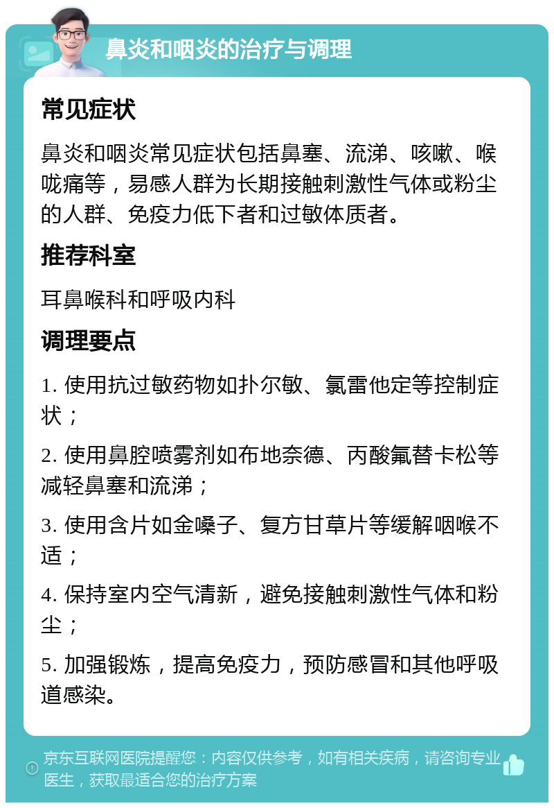 鼻炎和咽炎的治疗与调理 常见症状 鼻炎和咽炎常见症状包括鼻塞、流涕、咳嗽、喉咙痛等，易感人群为长期接触刺激性气体或粉尘的人群、免疫力低下者和过敏体质者。 推荐科室 耳鼻喉科和呼吸内科 调理要点 1. 使用抗过敏药物如扑尔敏、氯雷他定等控制症状； 2. 使用鼻腔喷雾剂如布地奈德、丙酸氟替卡松等减轻鼻塞和流涕； 3. 使用含片如金嗓子、复方甘草片等缓解咽喉不适； 4. 保持室内空气清新，避免接触刺激性气体和粉尘； 5. 加强锻炼，提高免疫力，预防感冒和其他呼吸道感染。