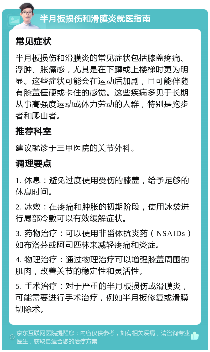 半月板损伤和滑膜炎就医指南 常见症状 半月板损伤和滑膜炎的常见症状包括膝盖疼痛、浮肿、胀痛感，尤其是在下蹲或上楼梯时更为明显。这些症状可能会在运动后加剧，且可能伴随有膝盖僵硬或卡住的感觉。这些疾病多见于长期从事高强度运动或体力劳动的人群，特别是跑步者和爬山者。 推荐科室 建议就诊于三甲医院的关节外科。 调理要点 1. 休息：避免过度使用受伤的膝盖，给予足够的休息时间。 2. 冰敷：在疼痛和肿胀的初期阶段，使用冰袋进行局部冷敷可以有效缓解症状。 3. 药物治疗：可以使用非甾体抗炎药（NSAIDs）如布洛芬或阿司匹林来减轻疼痛和炎症。 4. 物理治疗：通过物理治疗可以增强膝盖周围的肌肉，改善关节的稳定性和灵活性。 5. 手术治疗：对于严重的半月板损伤或滑膜炎，可能需要进行手术治疗，例如半月板修复或滑膜切除术。