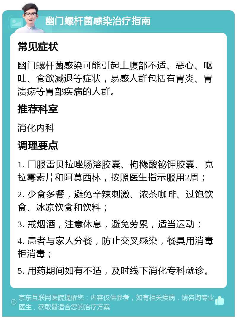 幽门螺杆菌感染治疗指南 常见症状 幽门螺杆菌感染可能引起上腹部不适、恶心、呕吐、食欲减退等症状，易感人群包括有胃炎、胃溃疡等胃部疾病的人群。 推荐科室 消化内科 调理要点 1. 口服雷贝拉唑肠溶胶囊、枸橼酸铋钾胶囊、克拉霉素片和阿莫西林，按照医生指示服用2周； 2. 少食多餐，避免辛辣刺激、浓茶咖啡、过饱饮食、冰凉饮食和饮料； 3. 戒烟酒，注意休息，避免劳累，适当运动； 4. 患者与家人分餐，防止交叉感染，餐具用消毒柜消毒； 5. 用药期间如有不适，及时线下消化专科就诊。