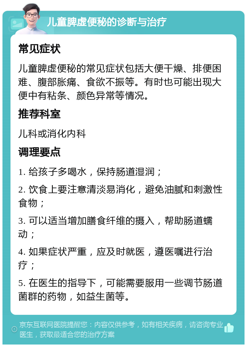 儿童脾虚便秘的诊断与治疗 常见症状 儿童脾虚便秘的常见症状包括大便干燥、排便困难、腹部胀痛、食欲不振等。有时也可能出现大便中有粘条、颜色异常等情况。 推荐科室 儿科或消化内科 调理要点 1. 给孩子多喝水，保持肠道湿润； 2. 饮食上要注意清淡易消化，避免油腻和刺激性食物； 3. 可以适当增加膳食纤维的摄入，帮助肠道蠕动； 4. 如果症状严重，应及时就医，遵医嘱进行治疗； 5. 在医生的指导下，可能需要服用一些调节肠道菌群的药物，如益生菌等。