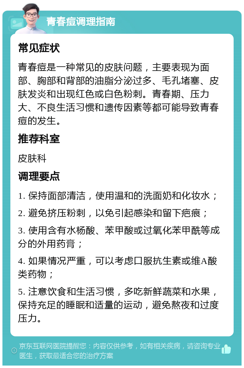 青春痘调理指南 常见症状 青春痘是一种常见的皮肤问题，主要表现为面部、胸部和背部的油脂分泌过多、毛孔堵塞、皮肤发炎和出现红色或白色粉刺。青春期、压力大、不良生活习惯和遗传因素等都可能导致青春痘的发生。 推荐科室 皮肤科 调理要点 1. 保持面部清洁，使用温和的洗面奶和化妆水； 2. 避免挤压粉刺，以免引起感染和留下疤痕； 3. 使用含有水杨酸、苯甲酸或过氧化苯甲酰等成分的外用药膏； 4. 如果情况严重，可以考虑口服抗生素或维A酸类药物； 5. 注意饮食和生活习惯，多吃新鲜蔬菜和水果，保持充足的睡眠和适量的运动，避免熬夜和过度压力。