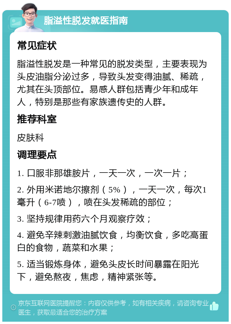 脂溢性脱发就医指南 常见症状 脂溢性脱发是一种常见的脱发类型，主要表现为头皮油脂分泌过多，导致头发变得油腻、稀疏，尤其在头顶部位。易感人群包括青少年和成年人，特别是那些有家族遗传史的人群。 推荐科室 皮肤科 调理要点 1. 口服非那雄胺片，一天一次，一次一片； 2. 外用米诺地尔擦剂（5%），一天一次，每次1毫升（6-7喷），喷在头发稀疏的部位； 3. 坚持规律用药六个月观察疗效； 4. 避免辛辣刺激油腻饮食，均衡饮食，多吃高蛋白的食物，蔬菜和水果； 5. 适当锻炼身体，避免头皮长时间暴露在阳光下，避免熬夜，焦虑，精神紧张等。