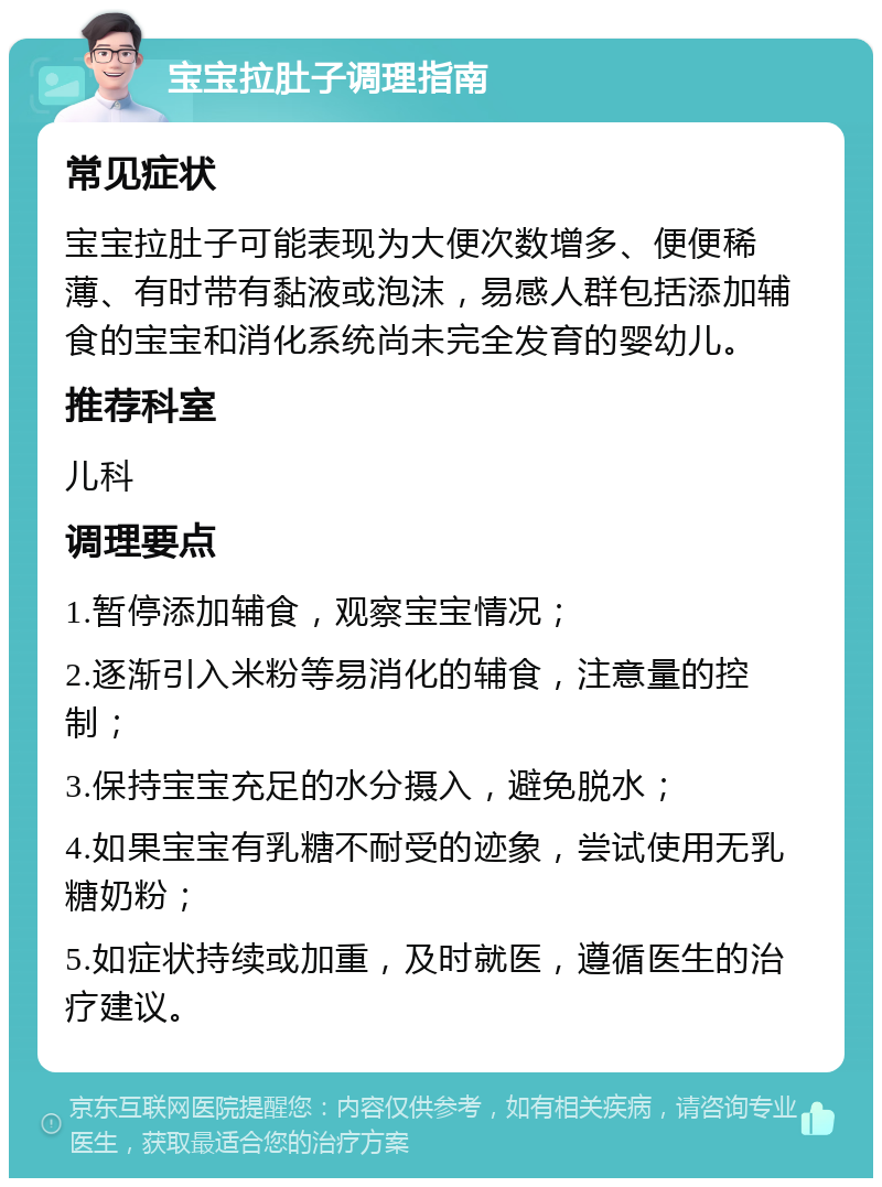 宝宝拉肚子调理指南 常见症状 宝宝拉肚子可能表现为大便次数增多、便便稀薄、有时带有黏液或泡沫，易感人群包括添加辅食的宝宝和消化系统尚未完全发育的婴幼儿。 推荐科室 儿科 调理要点 1.暂停添加辅食，观察宝宝情况； 2.逐渐引入米粉等易消化的辅食，注意量的控制； 3.保持宝宝充足的水分摄入，避免脱水； 4.如果宝宝有乳糖不耐受的迹象，尝试使用无乳糖奶粉； 5.如症状持续或加重，及时就医，遵循医生的治疗建议。