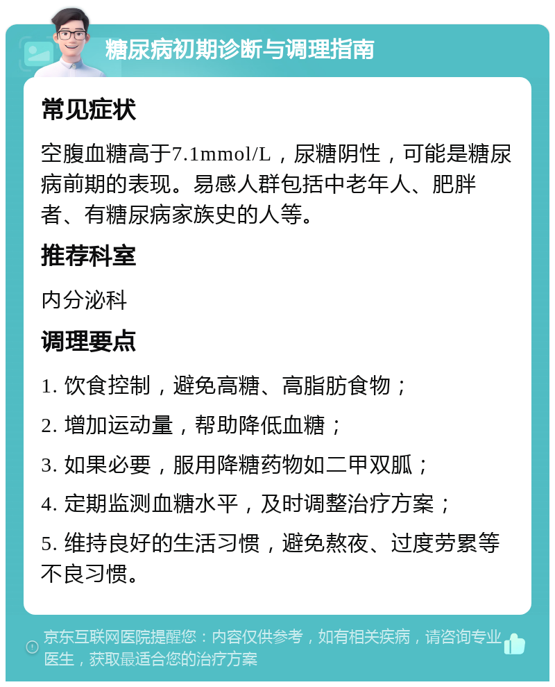 糖尿病初期诊断与调理指南 常见症状 空腹血糖高于7.1mmol/L，尿糖阴性，可能是糖尿病前期的表现。易感人群包括中老年人、肥胖者、有糖尿病家族史的人等。 推荐科室 内分泌科 调理要点 1. 饮食控制，避免高糖、高脂肪食物； 2. 增加运动量，帮助降低血糖； 3. 如果必要，服用降糖药物如二甲双胍； 4. 定期监测血糖水平，及时调整治疗方案； 5. 维持良好的生活习惯，避免熬夜、过度劳累等不良习惯。