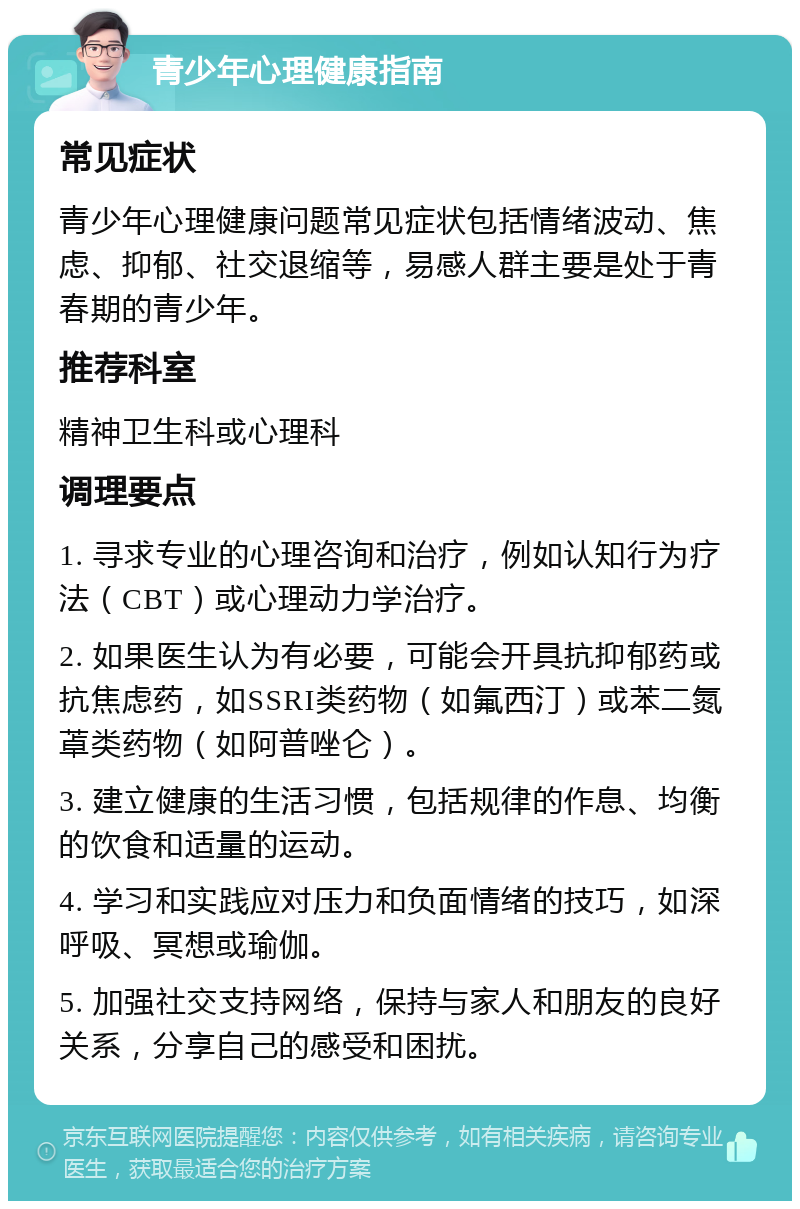 青少年心理健康指南 常见症状 青少年心理健康问题常见症状包括情绪波动、焦虑、抑郁、社交退缩等，易感人群主要是处于青春期的青少年。 推荐科室 精神卫生科或心理科 调理要点 1. 寻求专业的心理咨询和治疗，例如认知行为疗法（CBT）或心理动力学治疗。 2. 如果医生认为有必要，可能会开具抗抑郁药或抗焦虑药，如SSRI类药物（如氟西汀）或苯二氮䓬类药物（如阿普唑仑）。 3. 建立健康的生活习惯，包括规律的作息、均衡的饮食和适量的运动。 4. 学习和实践应对压力和负面情绪的技巧，如深呼吸、冥想或瑜伽。 5. 加强社交支持网络，保持与家人和朋友的良好关系，分享自己的感受和困扰。