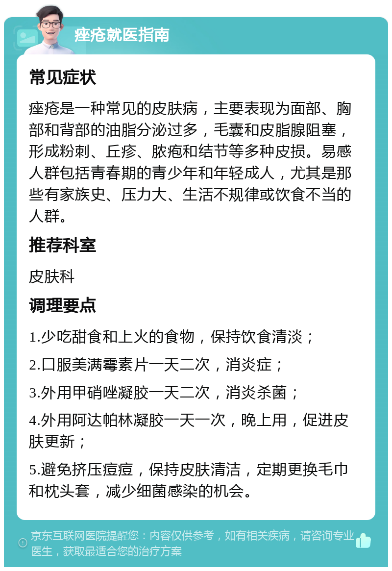 痤疮就医指南 常见症状 痤疮是一种常见的皮肤病，主要表现为面部、胸部和背部的油脂分泌过多，毛囊和皮脂腺阻塞，形成粉刺、丘疹、脓疱和结节等多种皮损。易感人群包括青春期的青少年和年轻成人，尤其是那些有家族史、压力大、生活不规律或饮食不当的人群。 推荐科室 皮肤科 调理要点 1.少吃甜食和上火的食物，保持饮食清淡； 2.口服美满霉素片一天二次，消炎症； 3.外用甲硝唑凝胶一天二次，消炎杀菌； 4.外用阿达帕林凝胶一天一次，晚上用，促进皮肤更新； 5.避免挤压痘痘，保持皮肤清洁，定期更换毛巾和枕头套，减少细菌感染的机会。