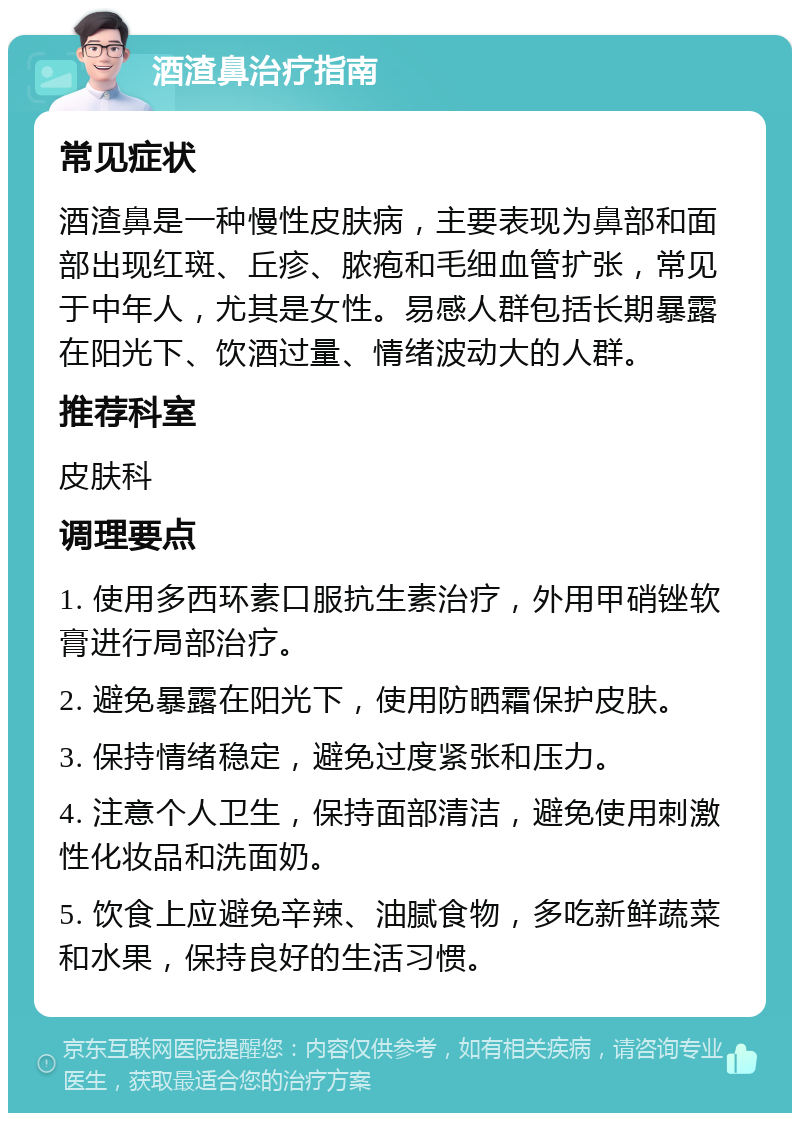 酒渣鼻治疗指南 常见症状 酒渣鼻是一种慢性皮肤病，主要表现为鼻部和面部出现红斑、丘疹、脓疱和毛细血管扩张，常见于中年人，尤其是女性。易感人群包括长期暴露在阳光下、饮酒过量、情绪波动大的人群。 推荐科室 皮肤科 调理要点 1. 使用多西环素口服抗生素治疗，外用甲硝锉软膏进行局部治疗。 2. 避免暴露在阳光下，使用防晒霜保护皮肤。 3. 保持情绪稳定，避免过度紧张和压力。 4. 注意个人卫生，保持面部清洁，避免使用刺激性化妆品和洗面奶。 5. 饮食上应避免辛辣、油腻食物，多吃新鲜蔬菜和水果，保持良好的生活习惯。