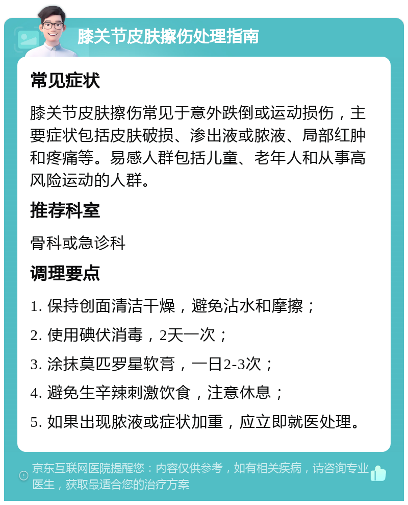 膝关节皮肤擦伤处理指南 常见症状 膝关节皮肤擦伤常见于意外跌倒或运动损伤，主要症状包括皮肤破损、渗出液或脓液、局部红肿和疼痛等。易感人群包括儿童、老年人和从事高风险运动的人群。 推荐科室 骨科或急诊科 调理要点 1. 保持创面清洁干燥，避免沾水和摩擦； 2. 使用碘伏消毒，2天一次； 3. 涂抹莫匹罗星软膏，一日2-3次； 4. 避免生辛辣刺激饮食，注意休息； 5. 如果出现脓液或症状加重，应立即就医处理。