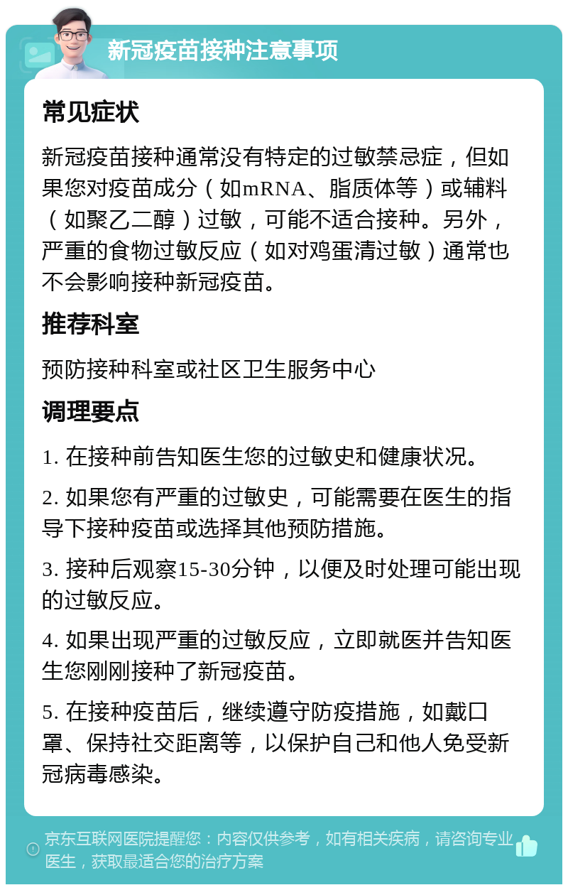 新冠疫苗接种注意事项 常见症状 新冠疫苗接种通常没有特定的过敏禁忌症，但如果您对疫苗成分（如mRNA、脂质体等）或辅料（如聚乙二醇）过敏，可能不适合接种。另外，严重的食物过敏反应（如对鸡蛋清过敏）通常也不会影响接种新冠疫苗。 推荐科室 预防接种科室或社区卫生服务中心 调理要点 1. 在接种前告知医生您的过敏史和健康状况。 2. 如果您有严重的过敏史，可能需要在医生的指导下接种疫苗或选择其他预防措施。 3. 接种后观察15-30分钟，以便及时处理可能出现的过敏反应。 4. 如果出现严重的过敏反应，立即就医并告知医生您刚刚接种了新冠疫苗。 5. 在接种疫苗后，继续遵守防疫措施，如戴口罩、保持社交距离等，以保护自己和他人免受新冠病毒感染。