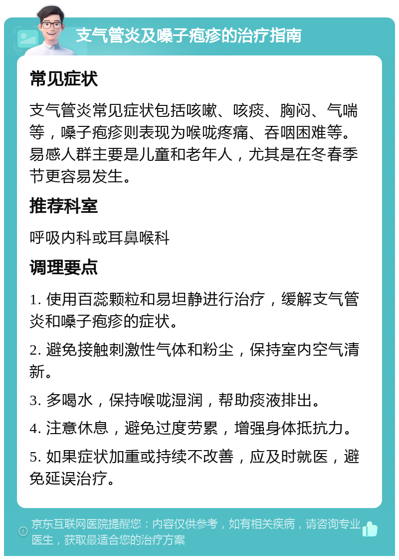 支气管炎及嗓子疱疹的治疗指南 常见症状 支气管炎常见症状包括咳嗽、咳痰、胸闷、气喘等，嗓子疱疹则表现为喉咙疼痛、吞咽困难等。易感人群主要是儿童和老年人，尤其是在冬春季节更容易发生。 推荐科室 呼吸内科或耳鼻喉科 调理要点 1. 使用百蕊颗粒和易坦静进行治疗，缓解支气管炎和嗓子疱疹的症状。 2. 避免接触刺激性气体和粉尘，保持室内空气清新。 3. 多喝水，保持喉咙湿润，帮助痰液排出。 4. 注意休息，避免过度劳累，增强身体抵抗力。 5. 如果症状加重或持续不改善，应及时就医，避免延误治疗。