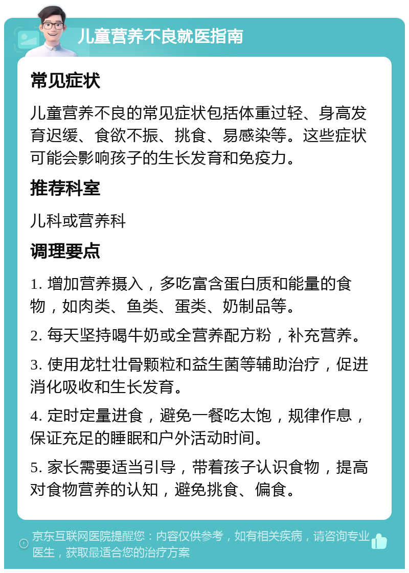 儿童营养不良就医指南 常见症状 儿童营养不良的常见症状包括体重过轻、身高发育迟缓、食欲不振、挑食、易感染等。这些症状可能会影响孩子的生长发育和免疫力。 推荐科室 儿科或营养科 调理要点 1. 增加营养摄入，多吃富含蛋白质和能量的食物，如肉类、鱼类、蛋类、奶制品等。 2. 每天坚持喝牛奶或全营养配方粉，补充营养。 3. 使用龙牡壮骨颗粒和益生菌等辅助治疗，促进消化吸收和生长发育。 4. 定时定量进食，避免一餐吃太饱，规律作息，保证充足的睡眠和户外活动时间。 5. 家长需要适当引导，带着孩子认识食物，提高对食物营养的认知，避免挑食、偏食。