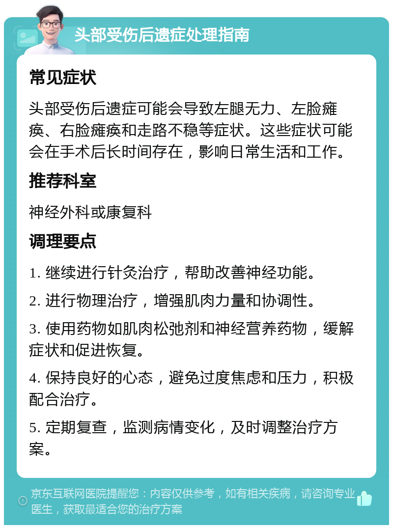 头部受伤后遗症处理指南 常见症状 头部受伤后遗症可能会导致左腿无力、左脸瘫痪、右脸瘫痪和走路不稳等症状。这些症状可能会在手术后长时间存在，影响日常生活和工作。 推荐科室 神经外科或康复科 调理要点 1. 继续进行针灸治疗，帮助改善神经功能。 2. 进行物理治疗，增强肌肉力量和协调性。 3. 使用药物如肌肉松弛剂和神经营养药物，缓解症状和促进恢复。 4. 保持良好的心态，避免过度焦虑和压力，积极配合治疗。 5. 定期复查，监测病情变化，及时调整治疗方案。