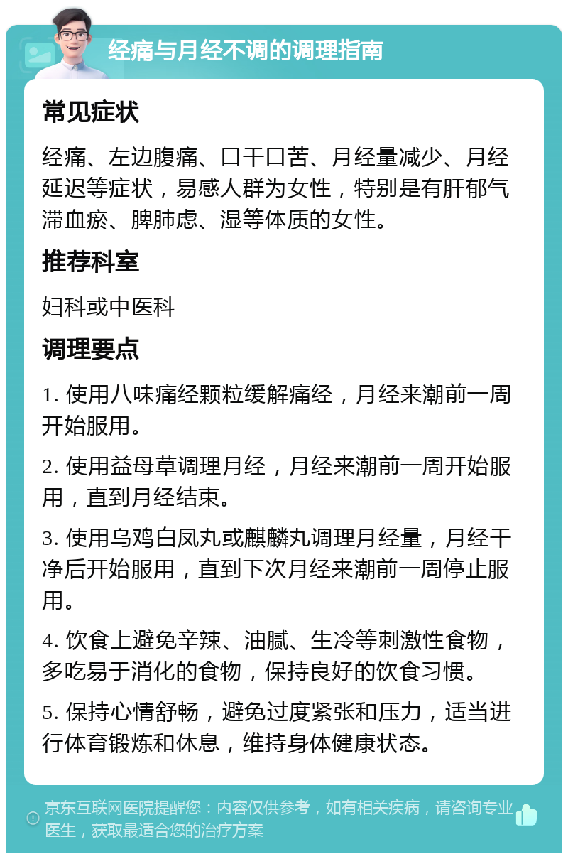 经痛与月经不调的调理指南 常见症状 经痛、左边腹痛、口干口苦、月经量减少、月经延迟等症状，易感人群为女性，特别是有肝郁气滞血瘀、脾肺虑、湿等体质的女性。 推荐科室 妇科或中医科 调理要点 1. 使用八味痛经颗粒缓解痛经，月经来潮前一周开始服用。 2. 使用益母草调理月经，月经来潮前一周开始服用，直到月经结束。 3. 使用乌鸡白凤丸或麒麟丸调理月经量，月经干净后开始服用，直到下次月经来潮前一周停止服用。 4. 饮食上避免辛辣、油腻、生冷等刺激性食物，多吃易于消化的食物，保持良好的饮食习惯。 5. 保持心情舒畅，避免过度紧张和压力，适当进行体育锻炼和休息，维持身体健康状态。