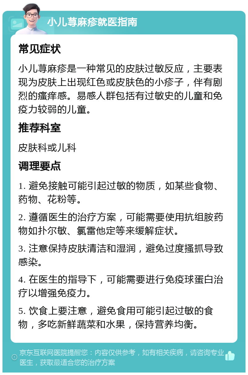 小儿荨麻疹就医指南 常见症状 小儿荨麻疹是一种常见的皮肤过敏反应，主要表现为皮肤上出现红色或皮肤色的小疹子，伴有剧烈的瘙痒感。易感人群包括有过敏史的儿童和免疫力较弱的儿童。 推荐科室 皮肤科或儿科 调理要点 1. 避免接触可能引起过敏的物质，如某些食物、药物、花粉等。 2. 遵循医生的治疗方案，可能需要使用抗组胺药物如扑尔敏、氯雷他定等来缓解症状。 3. 注意保持皮肤清洁和湿润，避免过度搔抓导致感染。 4. 在医生的指导下，可能需要进行免疫球蛋白治疗以增强免疫力。 5. 饮食上要注意，避免食用可能引起过敏的食物，多吃新鲜蔬菜和水果，保持营养均衡。